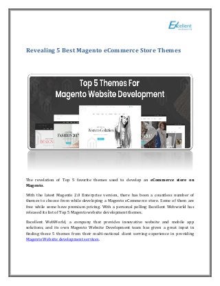 Revealing 5 Best Magento eCommerce Store Themes
The revelation of Top 5 favorite themes used to develop an eCommerce store on
Magento.
With the latest Magento 2.0 Enterprise version, there has been a countless number of
themes to choose from while developing a Magento eCommerce store. Some of them are
free while some have premium pricing. With a personal polling Excellent Webworld has
released its list of Top 5 Magento website development themes.
Excellent WebWorld, a company that provides innovative website and mobile app
solutions, and its own Magento Website Development team has given a great input in
finding these 5 themes from their multi-national client serving experience in providing
Magento Website development services.
 