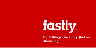 Top 5 things I’ve F’d up (In Live
Streaming)
 