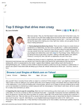 3/31/12                                             Top 5 things that drive men cra




Mail

Yahoo!




          Top 5 things that drive men crazy
          By Laura Schaefer                                                                     Sha e:



                                               Men love women. They do. But that doesn t mean women don t drive them crazy. Even
                                               after oceans of ink have been spilled about how the two sexes can better understand
                                               and accept each other, women still find ways to annoy men — and vice versa. Here are
                                               the top five ways she s making you crazy right now. Ladies, are you guilty of any of
                                               these irritating behaviors?

                                               1. Game-playing/manufacturing drama. There are lots of ways to create drama and
                                               excitement in a relationship, but men aren t usually fans — unless said excitement
                                               involves clothing removal. “Asking too much too soon about his past relationships” is
                                               one way women drive men nuts and create drama, says Dr. Linda R. Young, Ph.D., a
                                               psychologist and relationship coach who blogs for Psychology Today. Making him late
                                               by taking too long to get ready is another. Getting irrationally jealous over platonic
                                               friends or running hot, then cold with no explanation are just a few more.

                                             Whether the drama is minor or significant, men would rather skip it. “I think these
          [behaviors] exist because men and women don t have the skills to live beyond the game-playing they learned as
          adolescents, which is perpetuated by the media,” explains Marni Battista, expert dating coach and founder of
          DatingWithDignity.com. “It takes an entire toolkit of advanced skills to create truly win-win situations in relationships. A
          person who doesn t have these skills will always go to those old default tendencies to fill the void.” And thus, drama is
          born.


           Browse Local Singles at Match.com on Yahoo!
           I am a: Woman           Seeking a: Man                Near: ZIP code


          Ask yourself: Have I recently thrown either an object or a tantrum? If the answer is “yes,” you might be a drama queen.
          Take it down a notch by talking to your partner about why you re feeling so angry and exactly what you need to feel calmer
          in the relationship. If you re the one dealing with a drama queen, tell her you re happy to discuss problems like an adult but
          you re not interested in entertaining a whole restaurant with her shenanigans. If she doesn t calm down, tell her to audition
          for a reality show and leave you alone.

          2. Expecting the man to pay for everything. Most men don t mind picking up the check early on in a courtship, but after
          a few dates, it s nice for a woman to offer to contribute financially — especially if exclusivity has been established. Men
          like to be generous, but they don t like to be taken for suckers, especially if the woman they re seeing has a good job. As a
          corollary to this one, “Men are often put off by women trying to get a sense early on about what he does for a living and
          how much he earns,” says Dr. Seth Meyers, a Los Angeles-based psychologist and author of Dr. Seth s Love
          Prescription. Men are people, too. If they feel they re being sized up for more shallow, resume-type qualities, they ll be
          annoyed.
 ahoo.match.com/ /article.asp ?articleid=12468&TrackingID=526103&BannerID=1184536                                                        1/3
 