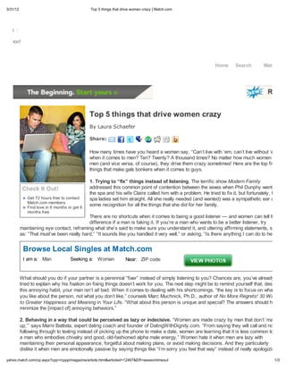 3/31/12                                       Top 5 things that drive women crazy Match.com




Mail

Yahoo!




                                                                                                            Home      Search         Matches




                                              Top 5 things that drive women crazy
                                              By Laura Schaefer

                                              Sha e:

                                              How many times have you heard a woman say, “Can t live with em, can t live without em!”
                                              when it comes to men? Ten? Twenty? A thousand times? No matter how much women love
                                              men (and vice versa, of course), they drive them crazy sometimes! Here are the top five
                                              things that make gals bonkers when it comes to guys.

                                              1. Trying to fix things instead of listening. The terrific show Modern Family
           Check It Out!                      addressed this common point of contention between the sexes when Phil Dunphy went to
                                              the spa and his wife Claire called him with a problem. He tried to fix it, but fortunately, the
             Get 72 hours free to contact     spa ladies set him straight. All she really needed (and wanted) was a sympathetic ear and
             Match.com members
             Find love in 6 months or get 6
                                              some recognition for all the things that she did for her family.
             months free
                                           There are no shortcuts when it comes to being a good listener — and women can tell the
                                           difference if a man is faking it. If you re a man who wants to be a better listener, try
          maintaining eye contact, reframing what she s said to make sure you understand it, and uttering affirming statements, such
          as: “That must ve been really hard,” “It sounds like you handled it very well,” or asking, “Is there anything I can do to help?”


           Browse Local Singles at Match.com
           I am a: Man              Seeking a: Woman             Near: ZIP code


          What should you do if your partner is a perennial “fixer” instead of simply listening to you? Chances are, you ve already
          tried to explain why his fixation on fixing things doesn t work for you. The next step might be to remind yourself that, despite
          this annoying habit, your man isn t all bad. When it comes to dealing with his shortcomings, “the key is to focus on what
          you like about the person, not what you don t like,” counsels Marc Muchnick, Ph.D., author of No More Regrets! 30 Ways
          to Greater Happiness and Meaning in Your Life. “What about this person is unique and special? The answers should help
          minimize the [impact of] annoying behaviors.”

          2. Behaving in a way that could be perceived as lazy or indecisive. “Women are made crazy by men that don t man
          up, ” says Marni Battista, expert dating coach and founder of DatingWithDignity.com. “From saying they will call and not
          following through to texting instead of picking up the phone to make a date, women are learning that it is less common to find
          a man who embodies chivalry and good, old-fashioned alpha male energy.” Women hate it when men are lazy with
          maintaining their personal appearance, forgetful about making plans, or avoid making decisions. And they particularly
          dislike it when men are emotionally passive by saying things like “I m sorry you feel that way” instead of really apologizing

yahoo.match.com/cp.aspx?cpp=/cppp/magazine/article.html&articleid=12467&ER=sessiontimeout                                                 1/3
 