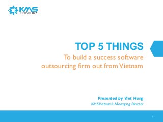 TOP 5 THINGS
To build a success software
outsourcing ﬁrm out from Vietnam	


Presented by Viet Hung	

KMS Vietnam’s Managing Director	

1	


 