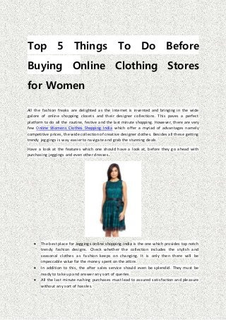 Top 5 Things To Do Before
Buying Online Clothing Stores
for Women
All the fashion freaks are delighted as the internet is invented and bringing in the wide
galore of online shopping closets and their designer collections. This paves a perfect
platform to do all the routine, festive and the last minute shopping. However, there are very
few Online Womens Clothes Shopping India which offer a myriad of advantages namely
competitive prices, the wide collection of creative designer clothes. Besides all these getting
trendy jeggings is way easier to navigate and grab the stunning deals.
Have a look at the features which one should have a look at, before they go ahead with
purchasing jeggings and even other dresses.
 The best place for Jeggings online shopping india is the one which provides top notch
trendy fashion designs. Check whether the collection includes the stylish and
seasonal clothes as fashion keeps on changing. It is only then there will be
impeccable value for the money spent on the attire.
 In addition to this, the after sales service should even be splendid. They must be
ready to take up and answer any sort of queries.
 All the last minute rushing purchases must lead to assured satisfaction and pleasure
without any sort of hassles.
 