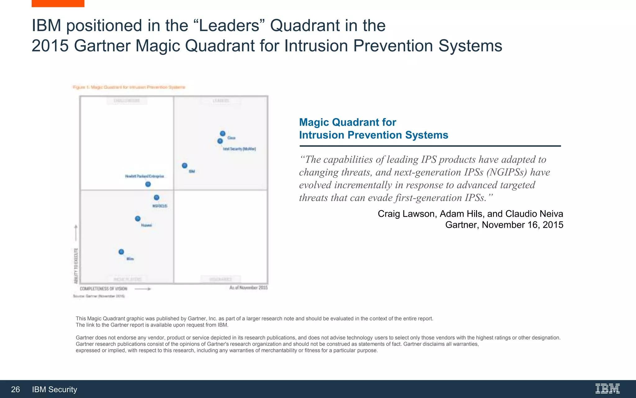 26 IBM Security
IBM positioned in the “Leaders” Quadrant in the
2015 Gartner Magic Quadrant for Intrusion Prevention Systems
Magic Quadrant for
Intrusion Prevention Systems
“The capabilities of leading IPS products have adapted to
changing threats, and next-generation IPSs (NGIPSs) have
evolved incrementally in response to advanced targeted
threats that can evade first-generation IPSs.”
Craig Lawson, Adam Hils, and Claudio Neiva
Gartner, November 16, 2015
This Magic Quadrant graphic was published by Gartner, Inc. as part of a larger research note and should be evaluated in the context of the entire report.
The link to the Gartner report is available upon request from IBM.
Gartner does not endorse any vendor, product or service depicted in its research publications, and does not advise technology users to select only those vendors with the highest ratings or other designation.
Gartner research publications consist of the opinions of Gartner's research organization and should not be construed as statements of fact. Gartner disclaims all warranties,
expressed or implied, with respect to this research, including any warranties of merchantability or fitness for a particular purpose.
 