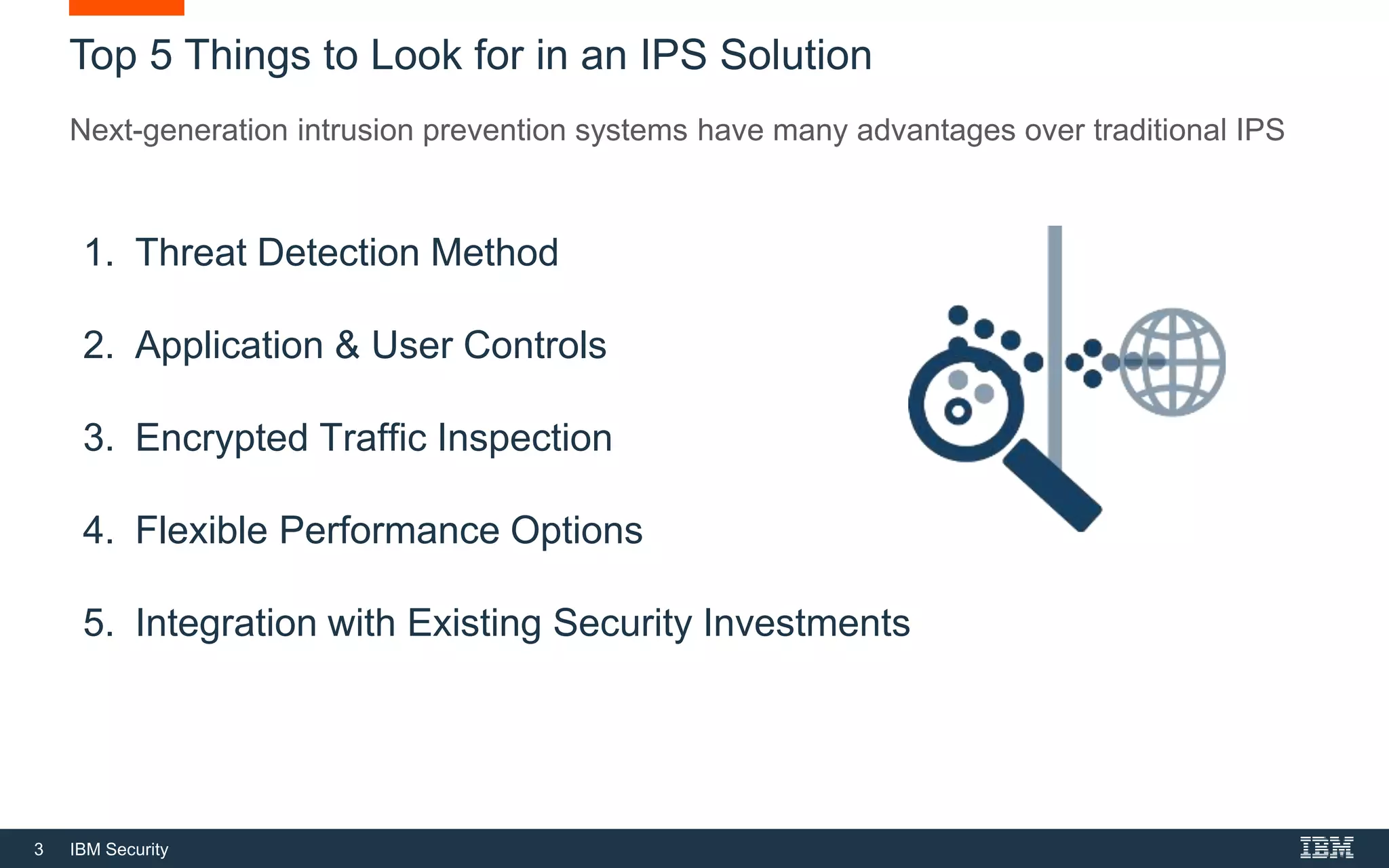 3 IBM Security
Top 5 Things to Look for in an IPS Solution
Next-generation intrusion prevention systems have many advantages over traditional IPS
1. Threat Detection Method
2. Application & User Controls
3. Encrypted Traffic Inspection
4. Flexible Performance Options
5. Integration with Existing Security Investments
 