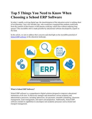 Top 5 Things You Need to Know When
Choosing a School ERP Software
In today’s rapidly evolving digital age, the transformation of the education sector is nothing short
of revolutionary. Just a few decades ago, who would have imagined that students could learn
from the comfort of their homes or that parents could pay school fees without enduring long
queues? This incredible shift is made possible by educational software developed by experts in
the field.
In this article, we aim to address their concerns and shed light on the incredible potential of
School ERP software in the education landscape.
What is School ERP Software?
School ERP software is a comprehensive digital solution designed to empower educational
institutions of all sizes. It effectively manages and streamlines various academic and
administrative processes, including admissions, fee payments, timetable scheduling, classroom
management, exam management, and report card preparation. Additionally, School ERP
software extends its capabilities to encompass non-academic processes such as hostel and
transport management.
 