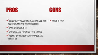 PROS
SENSITIVITY ADJUSTMENT ALLOWS USE WITH
ALL STICK, MIG AND TIG PROCESSES
DARK SHADES 5, 8-13
GRINDING AND TORCH CUTTING MODES
HELMET EXTREMELY COMFORTABLE AND
VERSATILE
CONS
× PRICE IS HIGH
 