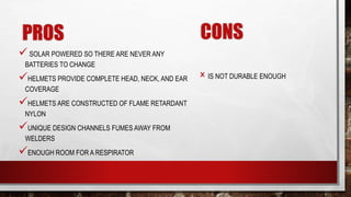 PROS
SOLAR POWERED SO THERE ARE NEVER ANY
BATTERIES TO CHANGE
HELMETS PROVIDE COMPLETE HEAD, NECK, AND EAR
COVERAGE
HELMETS ARE CONSTRUCTED OF FLAME RETARDANT
NYLON
UNIQUE DESIGN CHANNELS FUMES AWAY FROM
WELDERS
ENOUGH ROOM FOR A RESPIRATOR
CONS
× IS NOT DURABLE ENOUGH
 