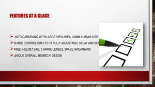FEATURES AT A GLACE
AUTO DARKENING WITH LARGE VIEW AREA 100MM X 45MM WITH GRIND MODE
SHADE CONTROL DIN 9 TO 13 FULLY ADJUSTABLE DELAY AND SENSITIVITY FUNCTIONS
FREE: HELMET BAG, 5 SPARE LENSES, SPARE SWEATBAND
UNIQUE OVERALL 'BIOMECH' DESIGN
 