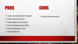 PROS
LARGE VIEWING WINDOW 100X45MM
GRIND FUNCTION SHADE 4
2 INDEPENDENT ARC SENSORS
5 PLAIN HEADBAND ADJUSTMENT
5 FREE CONSUMABLE LENS
1 YEAR WARRANTY
CONS
× LIMITED DESIGN AVAILABLE
 