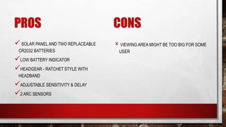 PROS
SOLAR PANEL AND TWO REPLACEABLE
CR2032 BATTERIES
LOW BATTERY INDICATOR
HEADGEAR - RATCHET STYLE WITH
HEADBAND
ADJUSTABLE SENSITIVITY & DELAY
2 ARC SENSORS
CONS
× VIEWING AREA MIGHT BE TOO BIG FOR SOME
USER
 