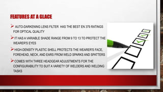 FEATURES AT A GLACE
AUTO-DARKENING LENS FILTER HAS THE BEST EN 379 RATINGS
FOR OPTICAL QUALITY
IT HAS A VARIABLE SHADE RANGE FROM 9 TO 13 TO PROTECT THE
WEARER'S EYES
HIGH-DENSITY PLASTIC SHELL PROTECTS THE WEARER'S FACE,
FOREHEAD, NECK, AND EARS FROM WELD SPARKS AND SPATTERS
COMES WITH THREE HEADGEAR ADJUSTMENTS FOR THE
CONFIGURABILITY TO SUIT A VARIETY OF WELDERS AND WELDING
TASKS
 