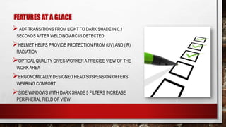 FEATURES AT A GLACE
ADF TRANSITIONS FROM LIGHT TO DARK SHADE IN 0.1
SECONDS AFTER WELDING ARC IS DETECTED
HELMET HELPS PROVIDE PROTECTION FROM (UV) AND (IR)
RADIATION
OPTICAL QUALITY GIVES WORKER A PRECISE VIEW OF THE
WORK AREA
ERGONOMICALLY DESIGNED HEAD SUSPENSION OFFERS
WEARING COMFORT
SIDE WINDOWS WITH DARK SHADE 5 FILTERS INCREASE
PERIPHERAL FIELD OF VIEW
 