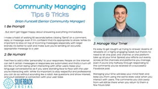 Community Managing
Tips & Tricks
1.  Be Prompt!
.. But don't get trigger-happy about answering everything immediately.
I make a habit of waiting 60 seconds before clicking "Send" on a comment,
reply, or message, even if I'm confident that it's appropriate to share. While it's
important to stay on top of incoming messages (especially with larger
brands), it's better to wait and make sure you're sending an accurate,
appropriate message to a user.
2. Be Human!
Feel free to add a little “personality” to your responses. People on the internet
can tell if certain messages or responses are automated, and that’s a turn-off.
Act like a human being when interacting with other users. Keep your
language conversational, as if you were standing face-to-face with the user
you’re interacting with. While it’s important to stay respectful and professional,
you can do so without sounding like a robot. Ask questions and show interest,
and you’ll establish a connection with your user base.
	
  
3. Manage Your Time!
It’s easy to get caught up trying to answer dozens of
retweets on a highly engaging tweet, but there’s no
need to let one post, one channel, or one platform
take up all your time. Spread your efforts out evenly
across all the channels and platforms you manage,
even if you’re only halfway through responding to
the comments you’ve received on a successful
Facebook post.
Managing your time will keep your mind fresh and
keep you from using the same stale voice when you
interact with users. The comments you click away
from will still be there when you return to them a
few hours later.
	
  
Brian Funicelli (Senior Community Manager)
 