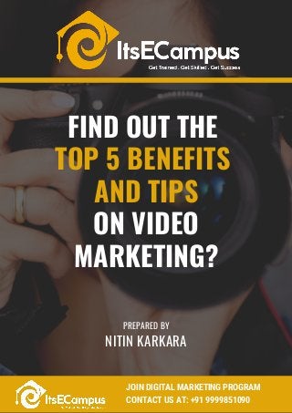 FIND OUT THE
TOP 5 BENEFITS
AND TIPS
ON VIDEO
MARKETING?
B 1 6 L 2 2 C o r n e r A v e n u e , O H , 1 2 3 4
6 3 2 1 2 3 2 7 1 8 / 6 2 5 2 8 1 2 9 3 8
w w w . w u v o d e s i g n s . c o m
w u v o d e s i g n s @ m a i l . c o m
NITIN KARKARA
PREPARED BY
JOIN DIGITAL MARKETING PROGRAM 
CONTACT US AT: +91 9999851090
 