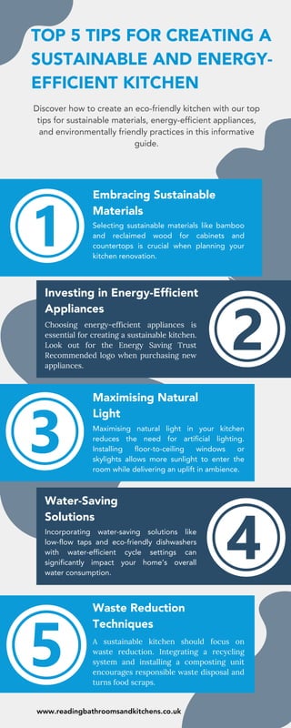 TOP 5 TIPS FOR CREATING A
SUSTAINABLE AND ENERGY-
EFFICIENT KITCHEN
Discover how to create an eco-friendly kitchen with our top
tips for sustainable materials, energy-efficient appliances,
and environmentally friendly practices in this informative
guide.
Embracing Sustainable
Materials
Selecting sustainable materials like bamboo
and reclaimed wood for cabinets and
countertops is crucial when planning your
kitchen renovation.
Investing in Energy-Efficient
Appliances
Choosing energy-efficient appliances is
essential for creating a sustainable kitchen.
Look out for the Energy Saving Trust
Recommended logo when purchasing new
appliances.
Maximising natural light in your kitchen
reduces the need for artificial lighting.
Installing floor-to-ceiling windows or
skylights allows more sunlight to enter the
room while delivering an uplift in ambience.
Incorporating water-saving solutions like
low-flow taps and eco-friendly dishwashers
with water-efficient cycle settings can
significantly impact your home’s overall
water consumption.
A sustainable kitchen should focus on
waste reduction. Integrating a recycling
system and installing a composting unit
encourages responsible waste disposal and
turns food scraps.
Maximising Natural
Light
Water-Saving
Solutions
Waste Reduction
Techniques
www.readingbathroomsandkitchens.co.uk
 