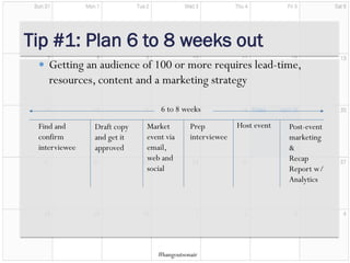Market
event via
email,
web and
social
Find and
confirm
interviewee
Draft copy
and get it
approved
Prep
interviewee
Host event Post-event
marketing
&
Recap
Report w/
Analytics
6 to 8 weeks
Tip #1: Plan 6 to 8 weeks out
 Getting an audience of 100 or more requires lead-time,
resources, content and a marketing strategy
#hangoutsonair
 