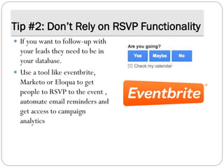Tip #2: Don’t Rely on RSVP Functionality
 If you want to follow-up with
your leads they need to be in
your database.
 Use a tool like eventbrite,
Marketo or Eloqua to get
people to RSVP to the event ,
automate email reminders and
get access to campaign
analytics
 