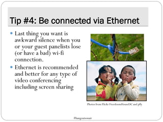 Tip #4: Be connected via Ethernet
 Last thing you want is
awkward silence when you
or your guest panelists lose
(or have a bad) wi-fi
connection.
 Ethernet is recommended
and better for any type of
video conferencing
including screen sharing
Photos from Flickr FreedoomHouseDC and pfly
#hangoutsonair
 