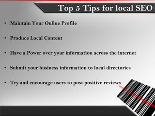 Top 5 Tips for local SEO
• Maintain Your Online Profile

• Produce Local Content

• Have a Power over your information across the internet

• Submit your business information to local directories

• Try and encourage users to post positive reviews
 