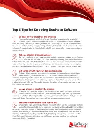 Top 5 Tips for Selecting Business Software

         Be clear on your objectives and priorities
         Focus on the business case first: what are the outcomes you expect a new system
         to deliver for your business? For example, is it about streamlining processes, reducing
costs, improving coordination, boosting revenue, etc? Then map out the specific requirements
for your new system, making sure you distinguish clearly between the ‘must-haves’ and the ‘nice-
to-haves’. This prioritization at the outset will make life much easier when you come to evaluating
specific vendors.

         Talk to a shortlist of several vendors
         Technology and companies change over time, so it’s important to consider a range of options
         in your selection process. Don’t just look at vendors you already know about or have used
before. And don’t jump at the first option that comes to mind. Take your time to cast the net a bit
wider and identify a shortlist of great options to compare and evaluate. Investing in a new system
is an important decision with lasting impact on your business ... so invest the time to get it right.

         Get hands on with your own data and scenarios
          Go beyond the marketing brochures and make sure your evaluation process includes
          hands on testing of the solution with your own data and key business processes or
scenarios. Depending on the system, this can be done via a free trial account or alternatively
a scripted demo. The important point is to really experience the solution and get a sense of how
it will work in practice for you. The devil is always in the details re functionality, and ease of use
can make all the difference.

         Involve a team of people in the process
        In general, no one person is able to fully understand and appreciate the requirements,
        benefits, risks and tradeoffs involved in the software selection process. By assembling
a team of people from different parts of the business, you maximise the chance that your chosen
system will deliver the expected outcomes ...without any unnecessary surprises!

         Software selection is the start, not the end
           Choosing the right system to purchase is important, but it’s just the beginning of a whole
           series of activities needed to get full value from your investment, including (a) implementation
(b) training (c) actually using it. If significant customization and integration with other systems is
needed, then choose your implementation partner wisely. Also invest plenty of time and effort in
informing staff and ensuring they understand why the change is happening and how it benefits
them. And once the system is in place and staff trained up, make sure that you are taking
advantage of its full capabilities.
 