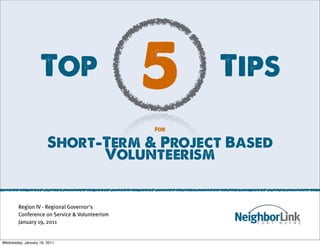 Top                         5     Tips
                                               For

                       Short-Term & Project Based
                             Volunteerism


        Region IV - Regional Governor's
        Conference on Service & Volunteerism
        January 19, 2011


Wednesday, January 19, 2011
 