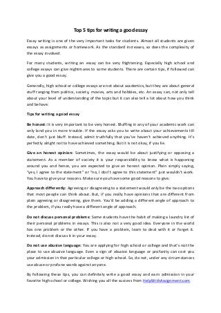 Top 5 tips for writing a good essay
Essay writing is one of the very important tasks for students. Almost all students are given
essays as assignments or homework. As the standard increases, so does the complexity of
the essay involved.
For many students, writing an essay can be very frightening. Especially high school and
college essays can give nightmares to some students. There are certain tips, if followed can
give you a good essay.
Generally, high school or college essays are not about academics, but they are about general
stuff ranging from politics, society, movies, arts and hobbies, etc. An essay can, not only tell
about your level of understanding of the topic but it can also tell a lot about how you think
and behave.
Tips for writing a good essay
Be honest: It is very important to be very honest. Bluffing in any of your academic work can
only land you in more trouble. If the essay asks you to write about your achievements till
date, don’t just bluff. Instead, admit truthfully that you’ve haven’t achieved anything. It’s
perfectly alright not to have achieved something. But it is not okay, if you lie.
Give an honest opinion: Sometimes, the essay would be about justifying or opposing a
statement. As a member of society it is your responsibility to know what is happening
around you and hence, you are expected to give an honest opinion. Plain simply saying,
“yes, I agree to the statement” or “no, I don’t agree to this statement” just wouldn’t work.
You have to give your reasons. Make sure you have some good reasons to give.
Approach differently: Agreeing or disagreeing to a statement would only be the two options
that most people can think about. But, if you really have opinions that are different from
plain agreeing or disagreeing, give them. You’d be adding a different angle of approach to
the problem, if you really have a different angle of approach.
Do not discuss personal problems: Some students have the habit of making a laundry list of
their personal problems in essays. This is also not a very good idea. Everyone in the world
has one problem or the other. If you have a problem, learn to deal with it or forget it.
Instead, do not discuss it in your essay.
Do not use abusive language: You are applying for high school or college and that’s not the
place to use abusive language. Even a sign of abusive language or profanity can cost you
your admission in that particular college or high school. So, do not, under any circumstances
use abuse or profane words against anyone.
By following these tips, you can definitely write a good essay and earn admission in your
favorite high school or college. Wishing you all the success from HelpWithAssignment.com
 