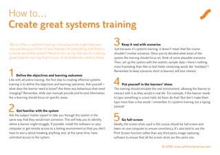 How to…
Create great systems training
All too often, a systems training course becomes a glorified user
manual because it tries to train learners on everything that there is
                                                                              3     Keep it real with scenarios
                                                                              Just because it’s systems training, it doesn’t mean that the course
to know about the system! Read on for our top five tips for creating          shouldn’t involve scenarios. Once you’ve decided what areas of the
great systems training that focuses on what learners need to know.            system the training should focus on, think of some plausible scenarios.
                                                                              Then, set up the system with the realistic sample data – there’s nothing
                                                                              more frustrating than files or text fields containing words like ‘testdata1’!

1     Define the objectives and learning outcomes
                                                                              Remember to keep scenarios short or learners will lose interest.

Like with all online training, the first step to creating effective systems
training is to define the objectives and learning outcomes. Ask yourself –
what does the learner need to know? Are there any behaviours that need
                                                                              4      Put yourself in the learners’ shoes
                                                                              The training should simulate the real environment, allowing the learner to
changing? Remember, while user manuals provide end-to-end information,        interact with it as they would in real life. For example, if the learner needs
the e-learning should focus on specific areas.                                to type something in a text field, let them do that! But don’t make them
                                                                              type more than a few words – remember it’s systems training not a typing

2    Get familiar with the system
                                                                              tutorial!

Ask the subject matter expert to take you through the system in the
same way that they would train someone. This will help you to identify
where a learner might struggle. If possible, install the software on your
                                                                              5      Go full-screen
                                                                              Ideally, the screen shots used in the course should be full-screen and
computer or get remote access to a testing environment so that you don’t      taken on one computer to ensure consistency. It’s also best to use the
have to worry about breaking anything and, at the same time, have             Print Screen function rather than any third party image capturing
unlimited access to the system.                                               software to ensure that all the screen shots are the same size.

                                                                                                                    © 2009 www.saffroninteractive.com
 