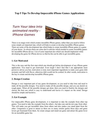 Top 5 Tips To Develop Impeccable iPhone Games Applications




There is no magic trick which creates incredible iPhone games, rather than you need to follow
some simple yet important tips, which will help to create or develop incredible iPhone games.
There are some of the development tips which helps to create incredible iPhone game or a game
of your desire. As always there are some don’ts and dos which needed to create incredible games
for incredible iPhone device. List of some important dos which one should implement while
developing the game for iPhone device so that he/she can be able to get incredible game.


1. Get Motivated

This is the easy and the first step which one should get before development of any iPhone game
application. You need to get motivated. Even tough I don’t feel that I am appropriate most
person to advise you but, motivation is truly most important ingredients to make your game dish
aromatic and full with flavor, otherwise dish would not be cooked. In other words, motivation is
the key to create and develop incredible iPhone game.

2. Design Creation

Design is very important part of any game development, so you need to take time and need to
make all the possible designs. You need to make all the possible design, and you can sketch on
rough paper. When all the possible designs get done, then you need to finalize the designs and
choose the best one which is easy to understand and leaves it’s impact on the mind. Design
should be simple and lucrative.

3. Get Example

For impeccable iPhone game development, it is important to take the example from other top
games. You need to take the example from the others , but take care and do not copy from other.
This will make you get incredible ideas from others and also makes you stand apart from the
other. Uniqueness is great to attract as there are so many similar games these days and game
lovers get frustrated from them. So create unique and stand out game and attract the game lover
for an incredible game fun.
 