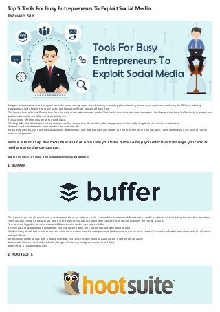 Top 5 Tools For Busy Entrepreneurs To Exploit Social Media
By Anupam Rajey
Being an entrepreneur or a startup owner often means being super busy. Devising marketing plans, keeping an eye on competitors, analyzing the ROI of marketing
strategies are just a few of the many tasks that take a signiﬁcant amount of their time.
This leaves them with insuﬃcient time for other important activities and works. That’s why most entrepreneurs complain that they are too busy to eﬀectively manage their
social media proﬁles on diﬀerent social platforms.
If you are one of them, you are at the right place.
This blog talks about how busy entrepreneurs can ﬁnd ample time for social media management without aﬀecting their core business activities.
The best way to ﬁnd time for social media is to work smartly.
For working smartly, you need to use advanced social media tools that can save you oodles of time. And the more time you save, the more time you will have for social
media management.
Here is a list of top ﬁve tools that will not only save you time but also help you eﬀectively manage your social
media marketing campaigns.
And the tool no. 5 can make a really big diﬀerence if used properly.
1. BUFFER
This powerful yet simple social media management tool can help you build a powerful presence on diﬀerent social media platforms without taking too much of your time.
Either you can create a new account to log in to Buﬀer or you can use log in with Twitter, Facebook, or LinkedIn, the choice is yours.
Once you are logged in, you can connect diﬀerent social media accounts to Buﬀer.
It is very easy to schedule posts on Buﬀer, you just have to open the Content tab and schedule the post.
The best thing about Buﬀer is that you can schedule the same post for multiple social platforms at the same time. You don’t need to schedule post separately for diﬀerent
social platforms.
What’s more, Buﬀer comes with a power analytics. You can check the most popular post of a certain period easily.
You can add Twitter, Facebook, LinkedIn, Google+, Pinterest, Instagram accounts to Buﬀer.
Buﬀer oﬀers a trial period as well.
2. HOOTSUITE
Tools For Busy
Entrepreneurs To
Exploit Social Media24
7
 