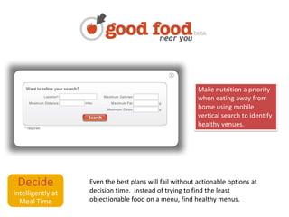 Decide Intelligently at Meal TimeMake nutrition a priority when eating away from home using mobile vertical search to identify healthy venues.Even the best plans will fail without actionable options at decision time.  Instead of trying to find the least objectionable food on a menu, find healthy menus.