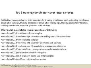 Top 5 training coordinator cover letter samples
In this file, you can ref cover letter materials for training coordinator such as training coordinator
cover letter samples, training coordinator cover letter writing tips, training coordinator resumes,
training coordinator interview questions with answers…
Other useful materials for training coordinator interview:
• coverletter123/free-63-cover-letter-samples
• coverletter123/free-ebook-top-16-secrets-for-writing-the-killer-cover-letter
• coverletter123/free-64-resume-samples
• coverletter123/free-ebook-145-interview-questions-and-answers
• coverletter123/free-ebook-top-18-secrets-to-win-every-job-interviews
• coverletter123/13-types-of-interview-questions-and-how-to-face-them
• coverletter123/job-interview-checklist-40-points
• coverletter123/top-8-interview-thank-you-letter-samples
• coverletter123/top-15-ways-to-search-new-jobs
Useful materials: • coverletter123/free-63-cover-letter-samples
• coverletter123/free-ebook-top-16-secrets-for-writing-an-effective-resume
 