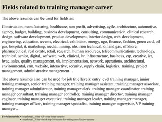 Fields related to training manager career:
The above resumes can be used for fields as:
Construction, manufacturing, healthcare, non profit, advertising, agile, architecture, automotive,
agency, budget, building, business development, consulting, communication, clinical research,
design, software development, product development, interior design, web development,
engineering, education, events, electrical, exhibition, energy, ngo, finance, fashion, green card, oil
gas, hospital, it, marketing, media, mining, nhs, non technical, oil and gas, offshore,
pharmaceutical, real estate, retail, research, human resources, telecommunications, technology,
technical, senior, digital, software, web, clinical, hr, infrastructure, business, erp, creative, ict,
hvac, sales, quality management, uk, implementation, network, operations, architectural,
environmental, crm, website, interactive, security, supply chain, logistics, training, project
management, administrative management…
The above resumes also can be used for job title levels: entry level training manager, junior
training manager, senior training manager, training manager assistant, training manager associate,
training manager administrator, training manager clerk, training manager coordinator, training
manager consultant, training manager controller, training manager director, training manager
engineer, training manager executive, training manager leader, training manager manager,
training manager officer, training manager specialist, training manager supervisor, VP training
manager…
Useful materials: • coverletter123/free-63-cover-letter-samples
• coverletter123/free-ebook-top-16-secrets-for-writing-an-effective-resume
 