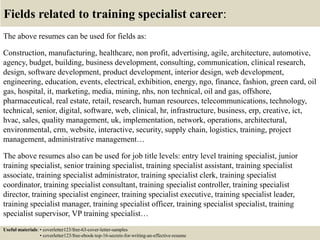 Fields related to training specialist career:
The above resumes can be used for fields as:
Construction, manufacturing, healthcare, non profit, advertising, agile, architecture, automotive,
agency, budget, building, business development, consulting, communication, clinical research,
design, software development, product development, interior design, web development,
engineering, education, events, electrical, exhibition, energy, ngo, finance, fashion, green card, oil
gas, hospital, it, marketing, media, mining, nhs, non technical, oil and gas, offshore,
pharmaceutical, real estate, retail, research, human resources, telecommunications, technology,
technical, senior, digital, software, web, clinical, hr, infrastructure, business, erp, creative, ict,
hvac, sales, quality management, uk, implementation, network, operations, architectural,
environmental, crm, website, interactive, security, supply chain, logistics, training, project
management, administrative management…
The above resumes also can be used for job title levels: entry level training specialist, junior
training specialist, senior training specialist, training specialist assistant, training specialist
associate, training specialist administrator, training specialist clerk, training specialist
coordinator, training specialist consultant, training specialist controller, training specialist
director, training specialist engineer, training specialist executive, training specialist leader,
training specialist manager, training specialist officer, training specialist specialist, training
specialist supervisor, VP training specialist…
Useful materials: • coverletter123/free-63-cover-letter-samples
• coverletter123/free-ebook-top-16-secrets-for-writing-an-effective-resume
 