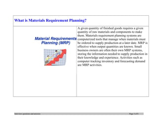What is Materials Requirement Planning?
A given quantity of finished goods requires a given
quantity of raw materials and components to make
them. Materials requirement planning systems are
computerized tools that manage when materials must
be ordered to supply production at a later date. MRP is
effective when output quantities are known. Small
business owners are often their own MRP systems,
storing the information needed to supply production in
their knowledge and experience. Activities such as
computer tracking inventory and forecasting demand
are MRP activities.

Interview questions and answers

Page 3 of 8

 