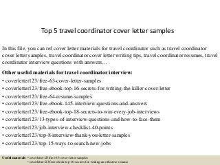 Top 5 travel coordinator cover letter samples
In this file, you can ref cover letter materials for travel coordinator such as travel coordinator
cover letter samples, travel coordinator cover letter writing tips, travel coordinator resumes, travel
coordinator interview questions with answers…
Other useful materials for travel coordinator interview:
• coverletter123/free-63-cover-letter-samples
• coverletter123/free-ebook-top-16-secrets-for-writing-the-killer-cover-letter
• coverletter123/free-64-resume-samples
• coverletter123/free-ebook-145-interview-questions-and-answers
• coverletter123/free-ebook-top-18-secrets-to-win-every-job-interviews
• coverletter123/13-types-of-interview-questions-and-how-to-face-them
• coverletter123/job-interview-checklist-40-points
• coverletter123/top-8-interview-thank-you-letter-samples
• coverletter123/top-15-ways-to-search-new-jobs
Useful materials: • coverletter123/free-63-cover-letter-samples
• coverletter123/free-ebook-top-16-secrets-for-writing-an-effective-resume
 