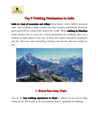 Top 5 Trekking Destinations in India
India is a land of mountains and valleys, deep forests, exotic wildlife and great
trails. And trekking in India is easily the most common and favored adventure
sport preferred by tourists from around the world. While trekking in Himalaya
ranks number one in every list of best destinations for trekking; there are a
number of other places in the rest of India that assures maximum excitement
and fun. Here are some enthralling trekking trails for the adventure junkie in
you.
1. Everest Base Camp, Nepal
One of the best trekking experiences in Nepal is offered by the Everest Base
Camp circuit. The terrain is the most arduous and yet appealing for trekking.
 