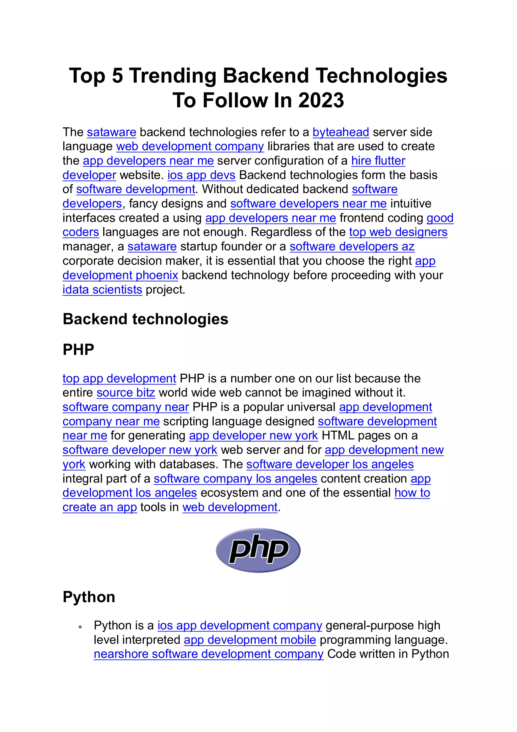 Top 5 Trending Backend Technologies
To Follow In 2023
The sataware backend technologies refer to a byteahead server side
language web development company libraries that are used to create
the app developers near me server configuration of a hire flutter
developer website. ios app devs Backend technologies form the basis
of software development. Without dedicated backend software
developers, fancy designs and software developers near me intuitive
interfaces created a using app developers near me frontend coding good
coders languages are not enough. Regardless of the top web designers
manager, a sataware startup founder or a software developers az
corporate decision maker, it is essential that you choose the right app
development phoenix backend technology before proceeding with your
idata scientists project.
Backend technologies
PHP
top app development PHP is a number one on our list because the
entire source bitz world wide web cannot be imagined without it.
software company near PHP is a popular universal app development
company near me scripting language designed software development
near me for generating app developer new york HTML pages on a
software developer new york web server and for app development new
york working with databases. The software developer los angeles
integral part of a software company los angeles content creation app
development los angeles ecosystem and one of the essential how to
create an app tools in web development.
Python
• Python is a ios app development company general-purpose high
level interpreted app development mobile programming language.
nearshore software development company Code written in Python
 