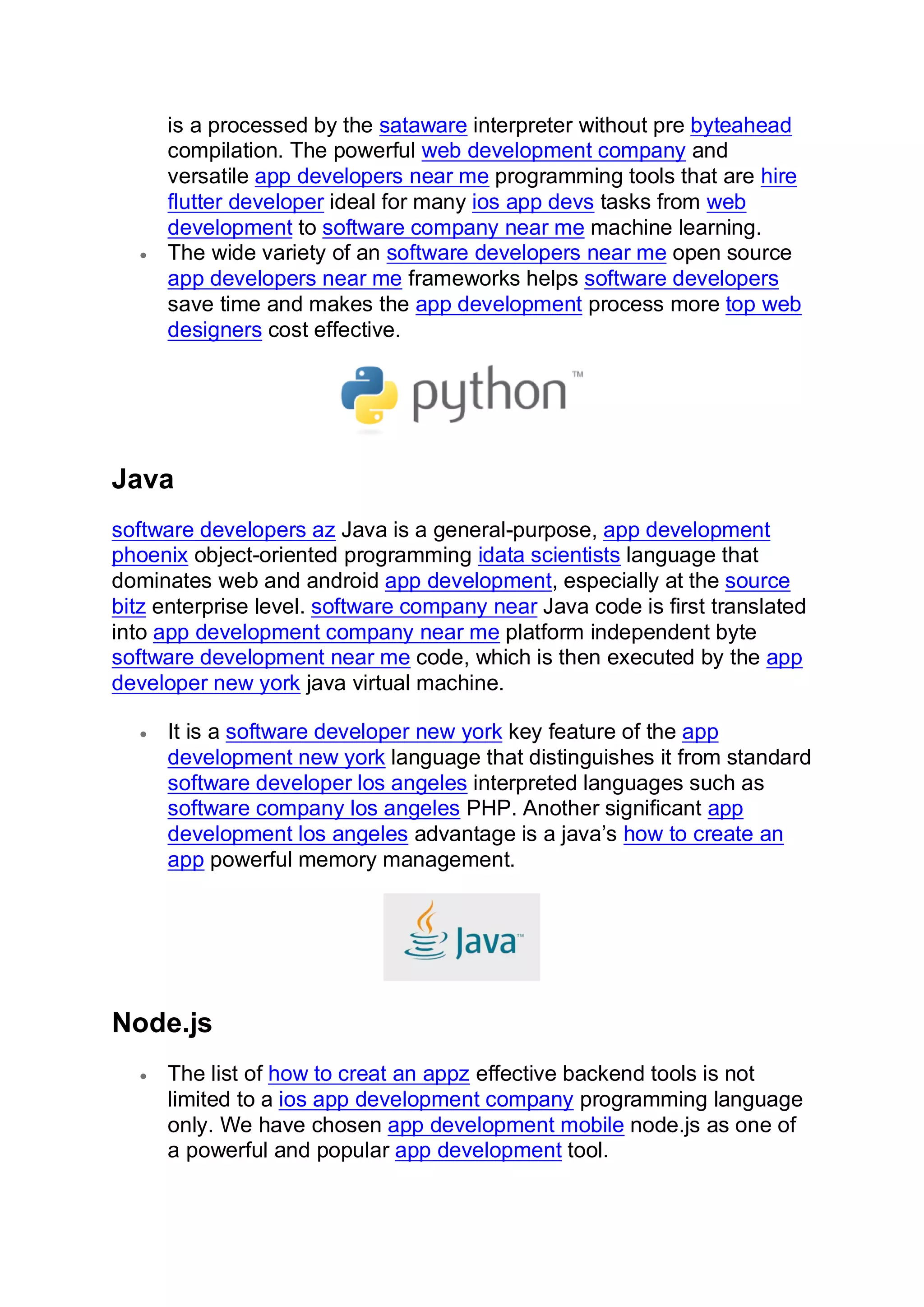 is a processed by the sataware interpreter without pre byteahead
compilation. The powerful web development company and
versatile app developers near me programming tools that are hire
flutter developer ideal for many ios app devs tasks from web
development to software company near me machine learning.
• The wide variety of an software developers near me open source
app developers near me frameworks helps software developers
save time and makes the app development process more top web
designers cost effective.
Java
software developers az Java is a general-purpose, app development
phoenix object-oriented programming idata scientists language that
dominates web and android app development, especially at the source
bitz enterprise level. software company near Java code is first translated
into app development company near me platform independent byte
software development near me code, which is then executed by the app
developer new york java virtual machine.
• It is a software developer new york key feature of the app
development new york language that distinguishes it from standard
software developer los angeles interpreted languages such as
software company los angeles PHP. Another significant app
development los angeles advantage is a java’s how to create an
app powerful memory management.
Node.js
• The list of how to creat an appz effective backend tools is not
limited to a ios app development company programming language
only. We have chosen app development mobile node.js as one of
a powerful and popular app development tool.
 