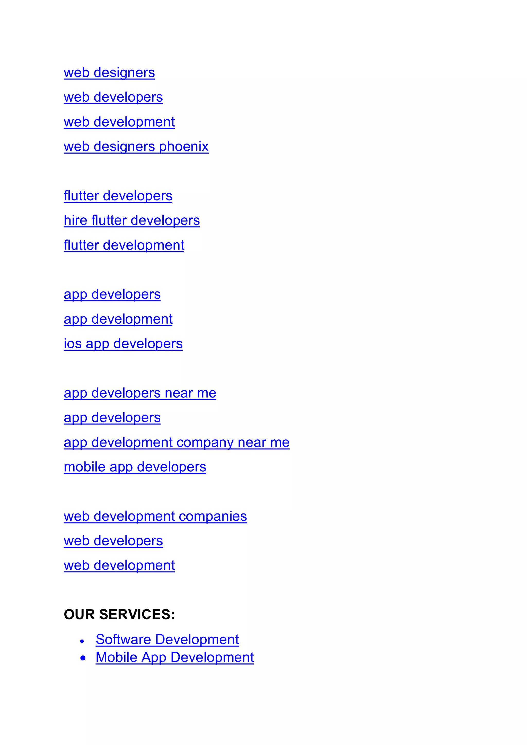 web designers
web developers
web development
web designers phoenix
flutter developers
hire flutter developers
flutter development
app developers
app development
ios app developers
app developers near me
app developers
app development company near me
mobile app developers
web development companies
web developers
web development
OUR SERVICES:
• Software Development
• Mobile App Development
 