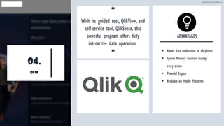 04.
QLIK
“
With its guided tool, QlikView, and
self-service tool, QlikSense, this
powerful program offers fully
interactive data operation..
”
ADVANTAGES
▪ Allows data exploration in all phases
▪ System Memory function displays
every action
▪ Powerful Engine
▪ Available on Mobile Platforms
www.edureka.co
 
