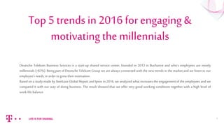Top 5 trends in 2016 for engaging &
motivating the millennials
1
Deutsche Telekom Business Services is a start-up shared service center, founded in 2013 in Bucharest and who’s employees are mostly
millennials (>83%). Being part of Deutsche Telekom Group we are always connected with the new trends in the market and we listen to our
employee’s needs, in order to grow theirmotivation.
Based on a study made by Steelcase Global Report and Ipsos in 2016, we analyzed what increases the engagement of the employees and we
compared it with our way of doing business. The result showed that we offer very good working conditions together with a high level of
work-life balance.
 
