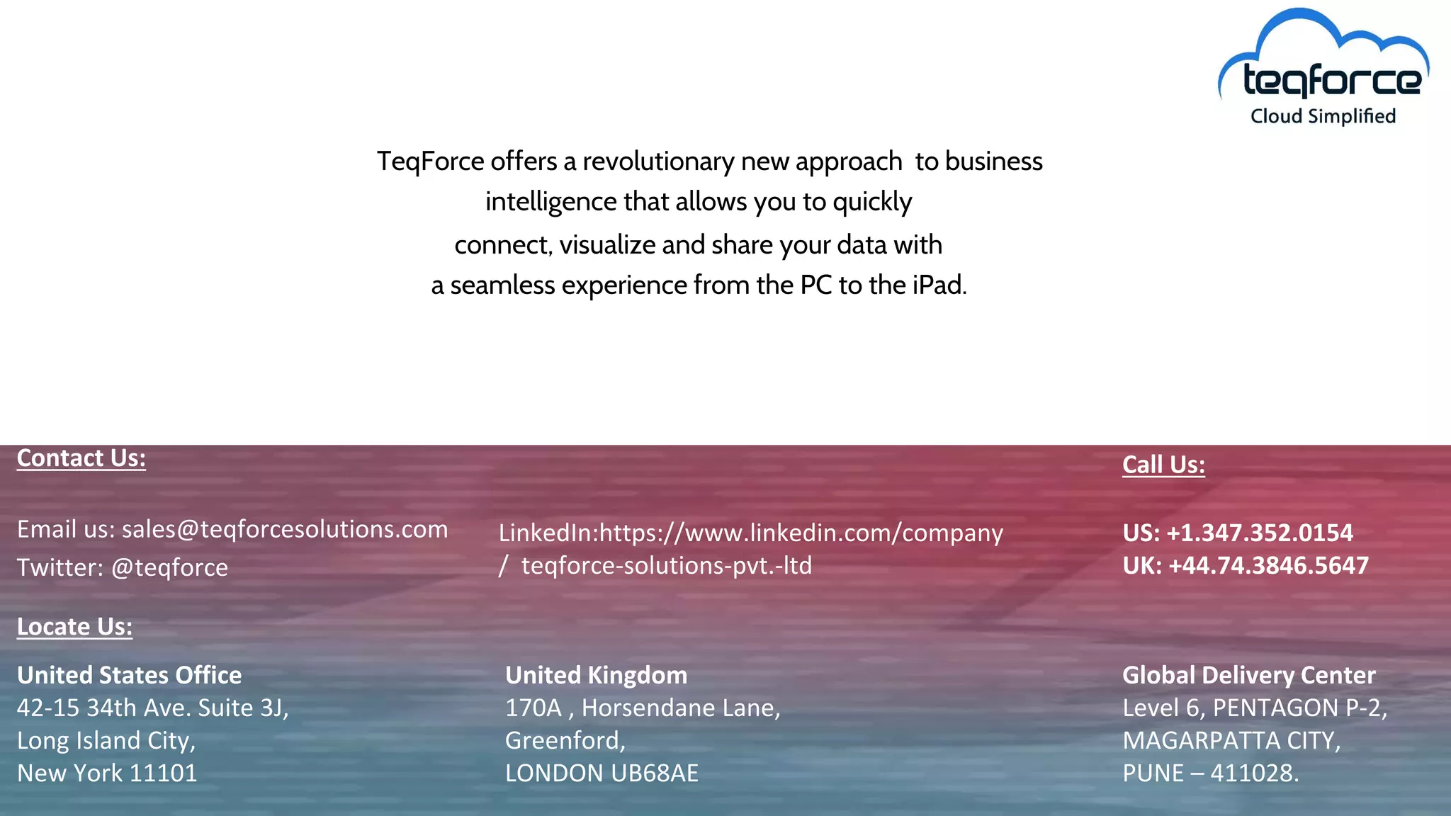 TeqForce offers a revolutionary new approach to business
intelligence that allows you to quickly
connect, visualize and share your data with
a seamless experience from the PC to the iPad.
United States Office
42-15 34th Ave. Suite 3J,
Long Island City,
New York 11101
United Kingdom
170A , Horsendane Lane,
Greenford,
LONDON UB68AE
Global Delivery Center
Level 6, PENTAGON P-2,
MAGARPATTA CITY,
PUNE – 411028.
Contact Us:
Locate Us:
Email us: sales@teqforcesolutions.com LinkedIn:https://www.linkedin.com/company
/ teqforce-solutions-pvt.-ltdTwitter: @teqforce
US: +1.347.352.0154
UK: +44.74.3846.5647
Call Us:
 