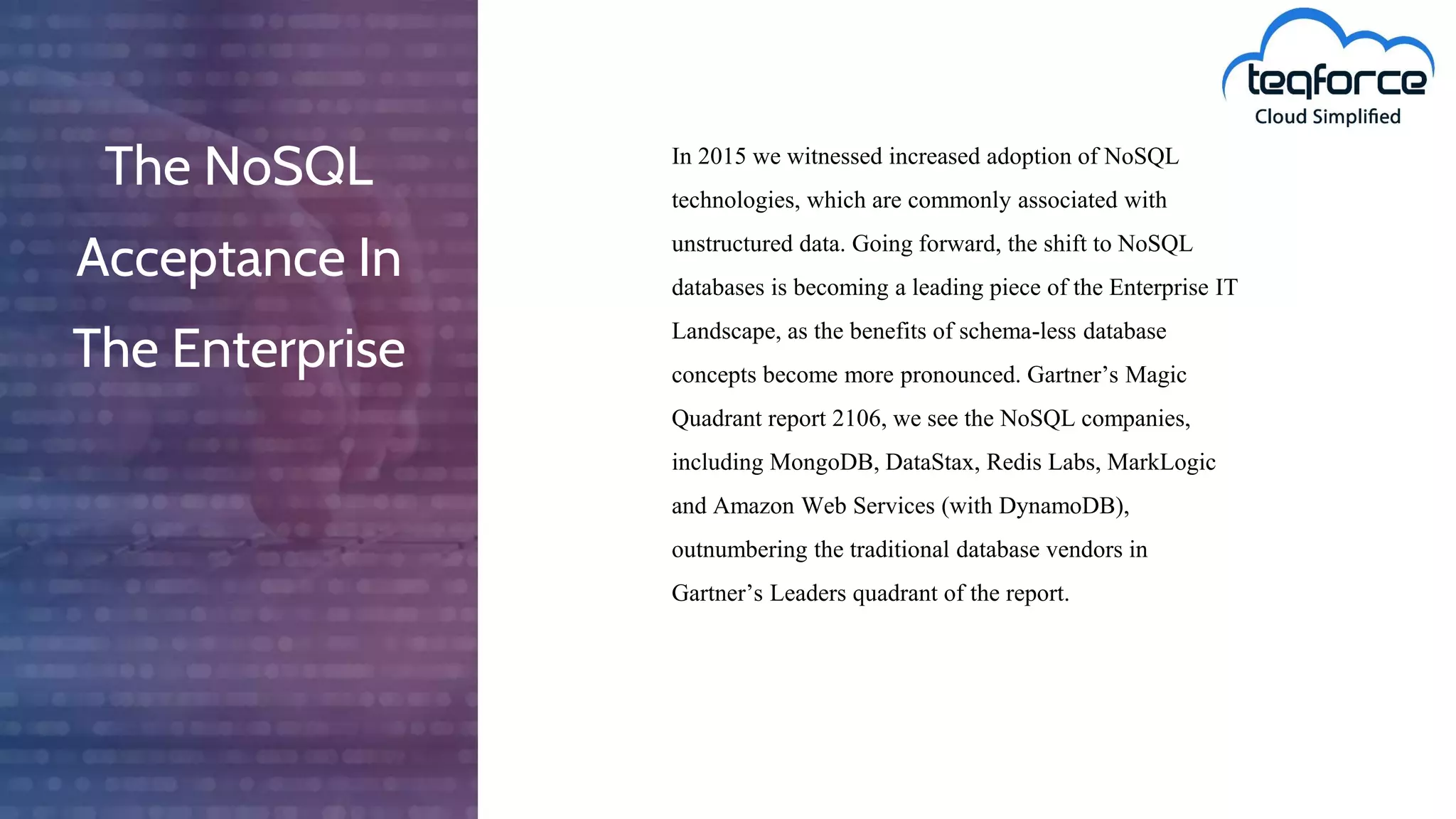 The NoSQL
Acceptance In
The Enterprise
In 2015 we witnessed increased adoption of NoSQL
technologies, which are commonly associated with
unstructured data. Going forward, the shift to NoSQL
databases is becoming a leading piece of the Enterprise IT
Landscape, as the benefits of schema-less database
concepts become more pronounced. Gartner’s Magic
Quadrant report 2106, we see the NoSQL companies,
including MongoDB, DataStax, Redis Labs, MarkLogic
and Amazon Web Services (with DynamoDB),
outnumbering the traditional database vendors in
Gartner’s Leaders quadrant of the report.
 