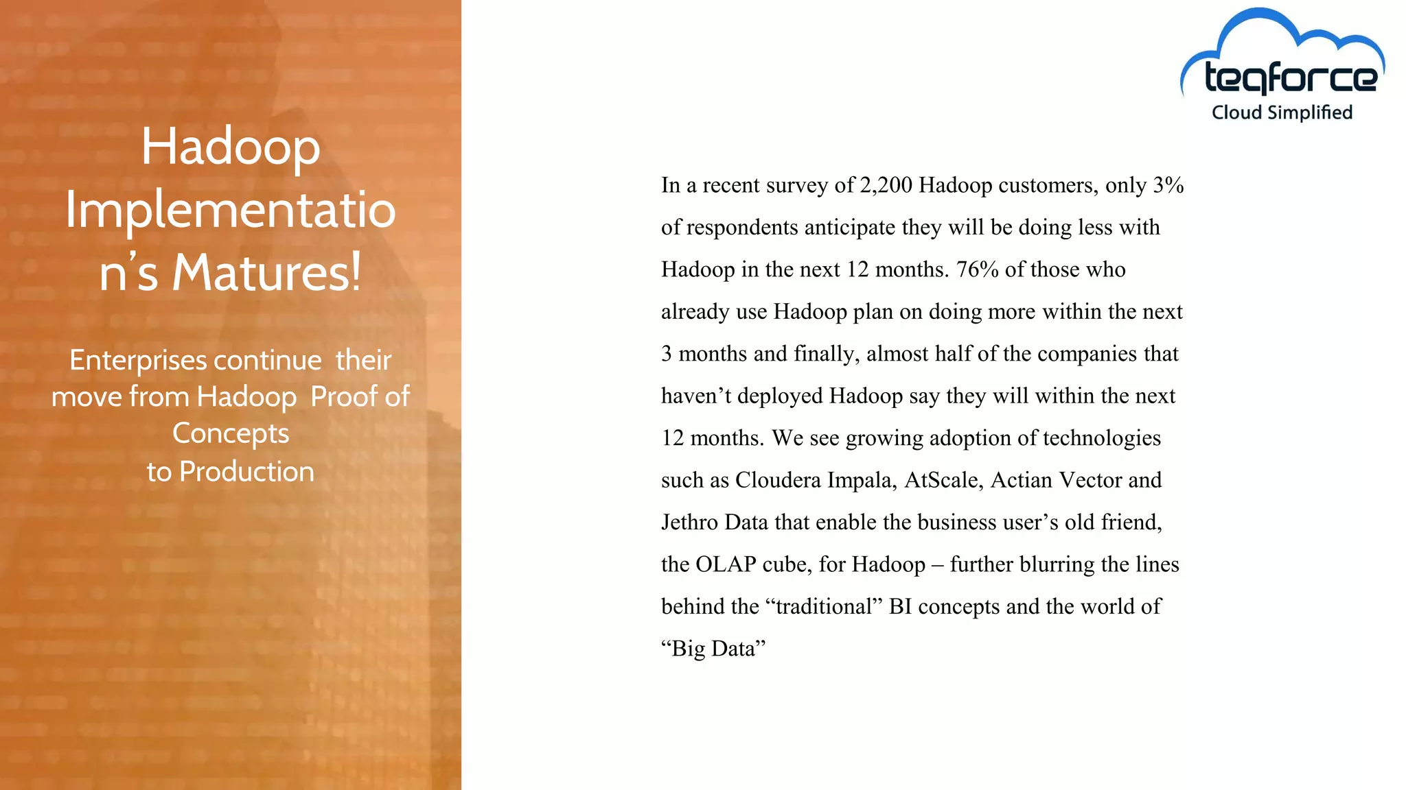 Enterprises continue their
move from Hadoop Proof of
Concepts
to Production
In a recent survey of 2,200 Hadoop customers, only 3%
of respondents anticipate they will be doing less with
Hadoop in the next 12 months. 76% of those who
already use Hadoop plan on doing more within the next
3 months and finally, almost half of the companies that
haven’t deployed Hadoop say they will within the next
12 months. We see growing adoption of technologies
such as Cloudera Impala, AtScale, Actian Vector and
Jethro Data that enable the business user’s old friend,
the OLAP cube, for Hadoop – further blurring the lines
behind the “traditional” BI concepts and the world of
“Big Data”
Hadoop
Implementatio
n’s Matures!
 
