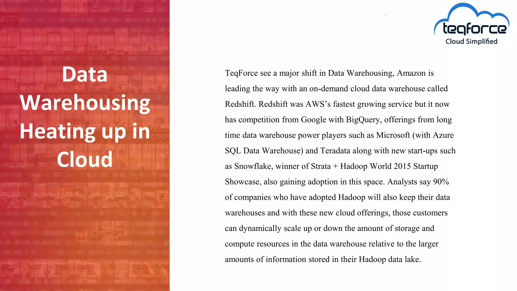 Data
Warehousing
Heating up in
Cloud
TeqForce see a major shift in Data Warehousing, Amazon is
leading the way with an on-demand cloud data warehouse called
Redshift. Redshift was AWS’s fastest growing service but it now
has competition from Google with BigQuery, offerings from long
time data warehouse power players such as Microsoft (with Azure
SQL Data Warehouse) and Teradata along with new start-ups such
as Snowflake, winner of Strata + Hadoop World 2015 Startup
Showcase, also gaining adoption in this space. Analysts say 90%
of companies who have adopted Hadoop will also keep their data
warehouses and with these new cloud offerings, those customers
can dynamically scale up or down the amount of storage and
compute resources in the data warehouse relative to the larger
amounts of information stored in their Hadoop data lake.
 