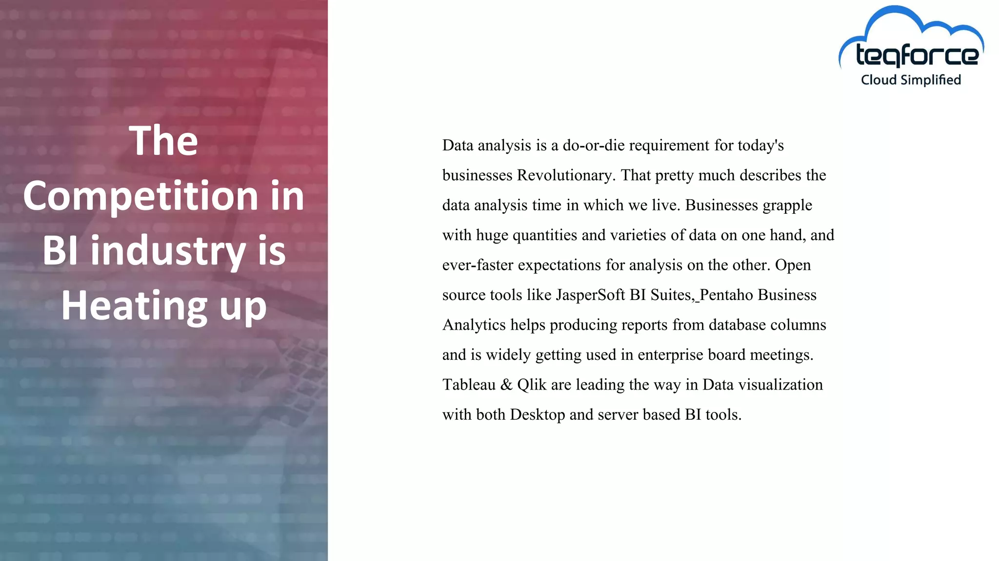The
Competition in
BI industry is
Heating up
Data analysis is a do-or-die requirement for today's
businesses Revolutionary. That pretty much describes the
data analysis time in which we live. Businesses grapple
with huge quantities and varieties of data on one hand, and
ever-faster expectations for analysis on the other. Open
source tools like JasperSoft BI Suites, Pentaho Business
Analytics helps producing reports from database columns
and is widely getting used in enterprise board meetings.
Tableau & Qlik are leading the way in Data visualization
with both Desktop and server based BI tools.
 