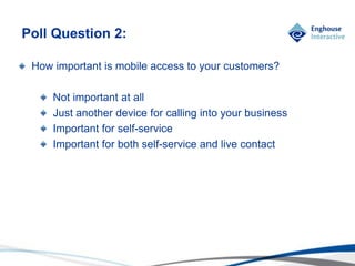 © Enghouse Systems Ltd 2011
How important is mobile access to your customers?
Not important at all
Just another device for calling into your business
Important for self-service
Important for both self-service and live contact
Poll Question 2:
 
