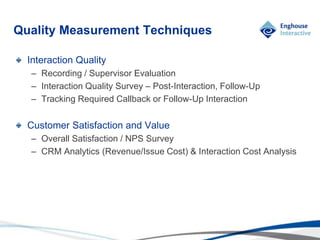 © Enghouse Systems Ltd 2011
Interaction Quality
– Recording / Supervisor Evaluation
– Interaction Quality Survey – Post-Interaction, Follow-Up
– Tracking Required Callback or Follow-Up Interaction
Customer Satisfaction and Value
– Overall Satisfaction / NPS Survey
– CRM Analytics (Revenue/Issue Cost) & Interaction Cost Analysis
Quality Measurement Techniques
 
