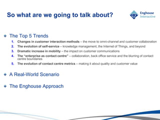 © Enghouse Systems Ltd 2011
So what are we going to talk about?
The Top 5 Trends
1. Changes in customer interaction methods – the move to omni-channel and customer collaboration
2. The evolution of self-service – knowledge management, the Internet of Things, and beyond
3. Dramatic increase in mobility – the impact on customer communications
4. The “enterprise as contact centre” – collaboration, back office service and the blurring of contact
centre boundaries
5. The evolution of contact centre metrics – making it about quality and customer value
A Real-World Scenario
The Enghouse Approach
 