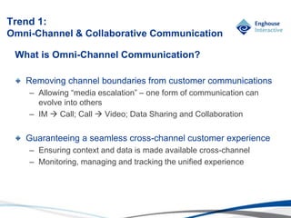 © Enghouse Systems Ltd 2011
What is Omni-Channel Communication?
Removing channel boundaries from customer communications
– Allowing “media escalation” – one form of communication can
evolve into others
– IM  Call; Call  Video; Data Sharing and Collaboration
Guaranteeing a seamless cross-channel customer experience
– Ensuring context and data is made available cross-channel
– Monitoring, managing and tracking the unified experience
Trend 1:
Omni-Channel & Collaborative Communication
 